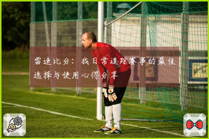 雷速比分：我日常追踪赛事的最佳选择与使用心得分享